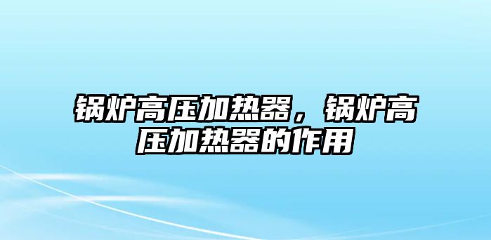 鍋爐高壓加熱器，鍋爐高壓加熱器的作用