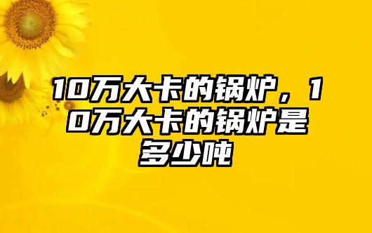 10萬大卡的鍋爐，10萬大卡的鍋爐是多少噸