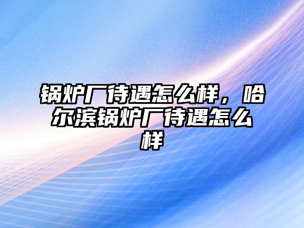 鍋爐廠待遇怎么樣，哈爾濱鍋爐廠待遇怎么樣