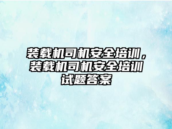 裝載機司機安全培訓，裝載機司機安全培訓試題答案