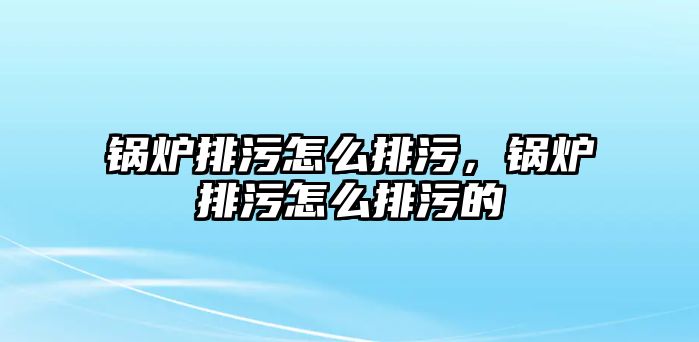 鍋爐排污怎么排污，鍋爐排污怎么排污的