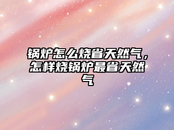 鍋爐怎么燒省天然氣，怎樣燒鍋爐最省天然氣