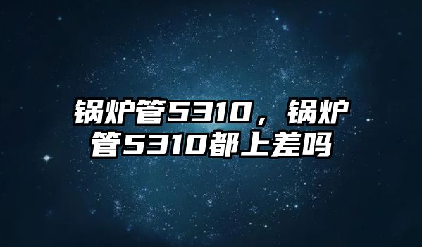 鍋爐管5310，鍋爐管5310都上差嗎