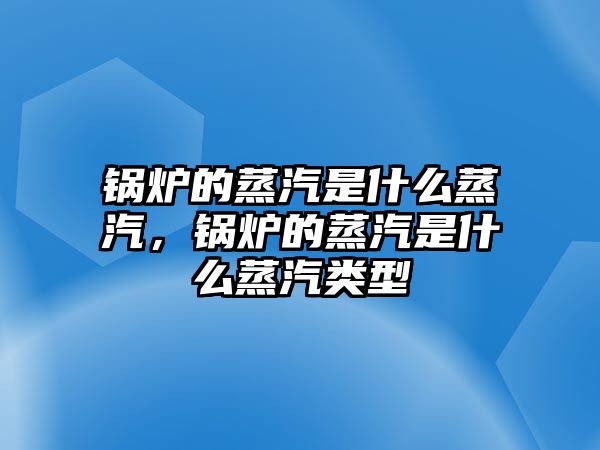 鍋爐的蒸汽是什么蒸汽，鍋爐的蒸汽是什么蒸汽類型