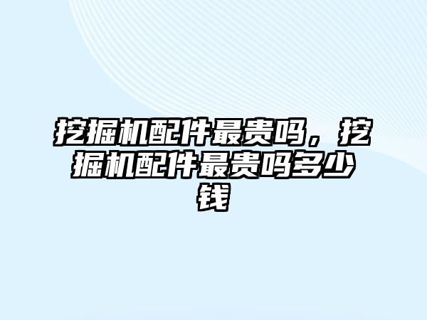 挖掘機配件最貴嗎，挖掘機配件最貴嗎多少錢