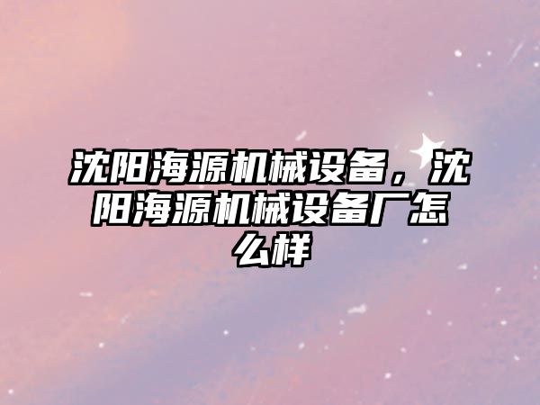 沈陽海源機械設備，沈陽海源機械設備廠怎么樣