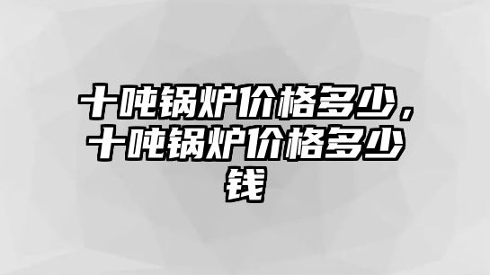 十噸鍋爐價(jià)格多少，十噸鍋爐價(jià)格多少錢