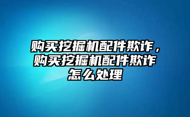 購買挖掘機配件欺詐，購買挖掘機配件欺詐怎么處理