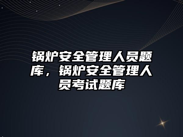 鍋爐安全管理人員題庫，鍋爐安全管理人員考試題庫