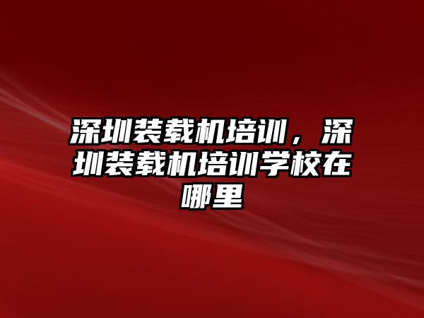 深圳裝載機(jī)培訓(xùn)，深圳裝載機(jī)培訓(xùn)學(xué)校在哪里