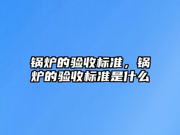 鍋爐的驗(yàn)收標(biāo)準(zhǔn)，鍋爐的驗(yàn)收標(biāo)準(zhǔn)是什么