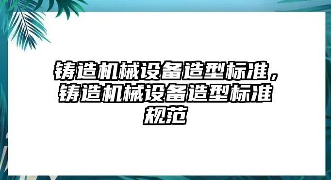 鑄造機(jī)械設(shè)備造型標(biāo)準(zhǔn)，鑄造機(jī)械設(shè)備造型標(biāo)準(zhǔn)規(guī)范