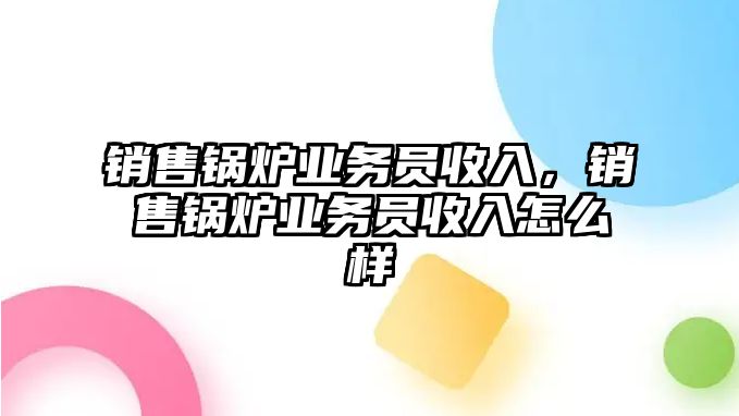 銷售鍋爐業(yè)務(wù)員收入，銷售鍋爐業(yè)務(wù)員收入怎么樣