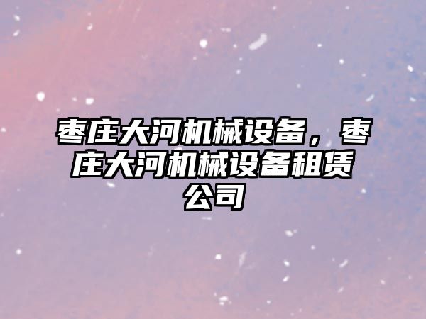 棗莊大河機械設(shè)備，棗莊大河機械設(shè)備租賃公司