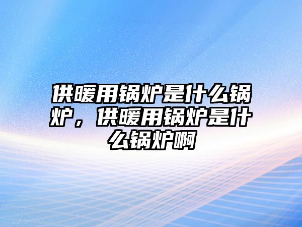 供暖用鍋爐是什么鍋爐，供暖用鍋爐是什么鍋爐啊