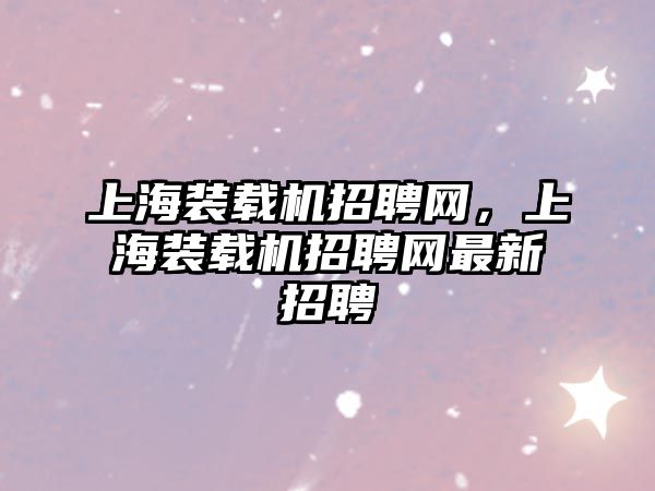 上海裝載機(jī)招聘網(wǎng)，上海裝載機(jī)招聘網(wǎng)最新招聘