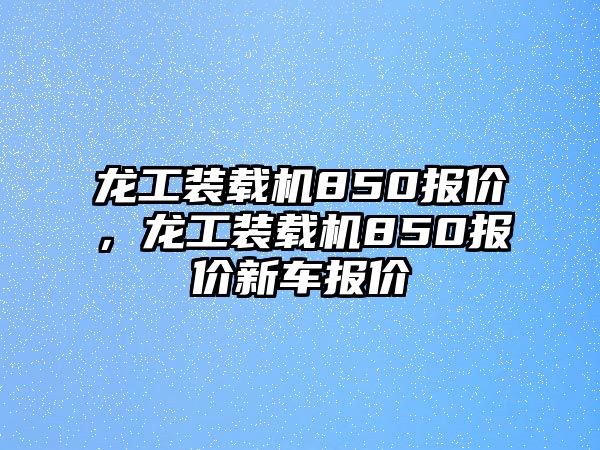 龍工裝載機(jī)850報(bào)價(jià)，龍工裝載機(jī)850報(bào)價(jià)新車報(bào)價(jià)