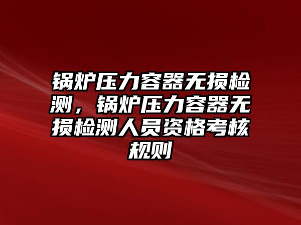 鍋爐壓力容器無損檢測，鍋爐壓力容器無損檢測人員資格考核規(guī)則