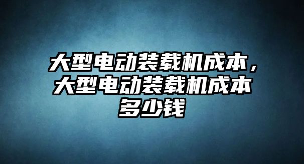 大型電動裝載機成本，大型電動裝載機成本多少錢