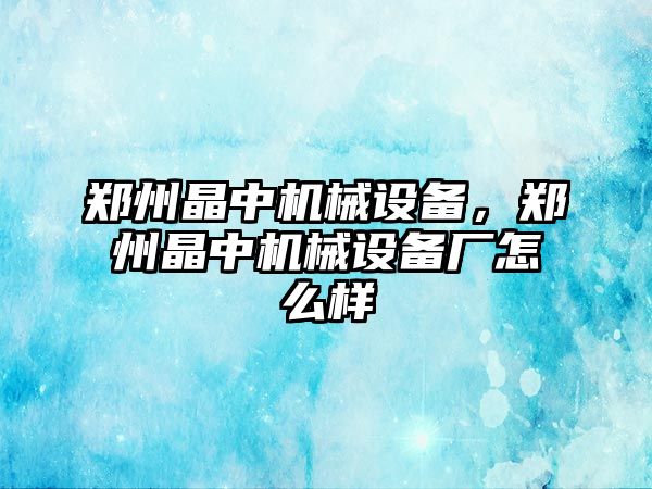 鄭州晶中機械設(shè)備，鄭州晶中機械設(shè)備廠怎么樣