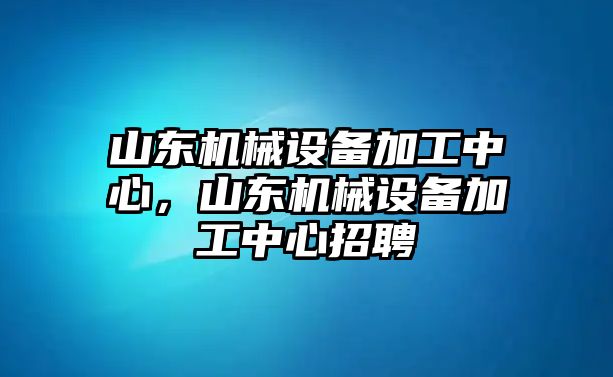 山東機(jī)械設(shè)備加工中心，山東機(jī)械設(shè)備加工中心招聘