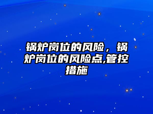 鍋爐崗位的風(fēng)險，鍋爐崗位的風(fēng)險點,管控措施