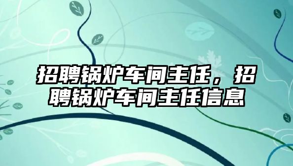 招聘鍋爐車間主任，招聘鍋爐車間主任信息