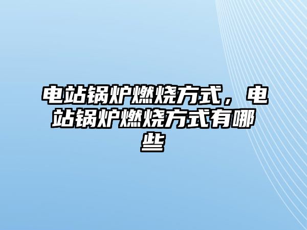 電站鍋爐燃燒方式，電站鍋爐燃燒方式有哪些