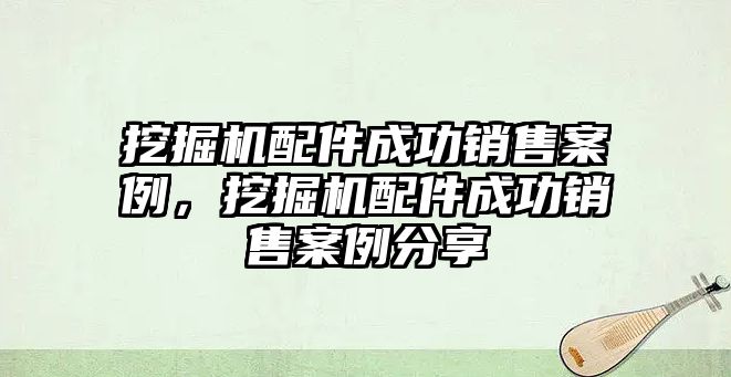 挖掘機配件成功銷售案例，挖掘機配件成功銷售案例分享