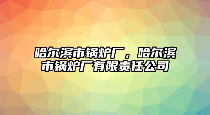 哈爾濱市鍋爐廠，哈爾濱市鍋爐廠有限責(zé)任公司