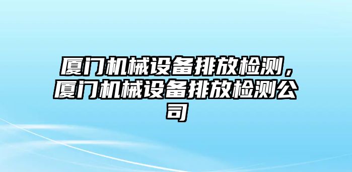 廈門機(jī)械設(shè)備排放檢測(cè)，廈門機(jī)械設(shè)備排放檢測(cè)公司