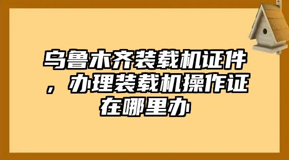 烏魯木齊裝載機(jī)證件，辦理裝載機(jī)操作證在哪里辦