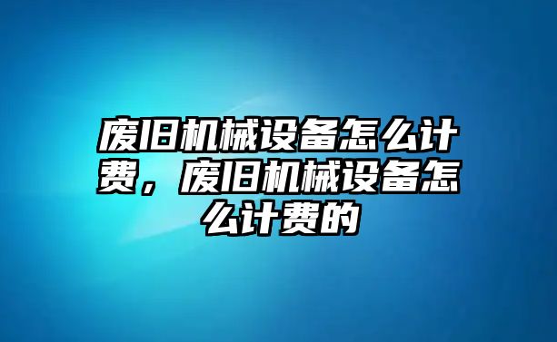 廢舊機(jī)械設(shè)備怎么計(jì)費(fèi)，廢舊機(jī)械設(shè)備怎么計(jì)費(fèi)的