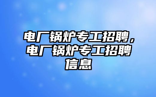 電廠鍋爐專工招聘，電廠鍋爐專工招聘信息