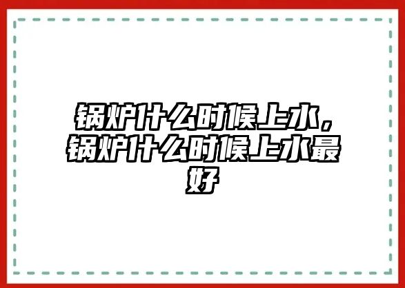 鍋爐什么時候上水，鍋爐什么時候上水最好