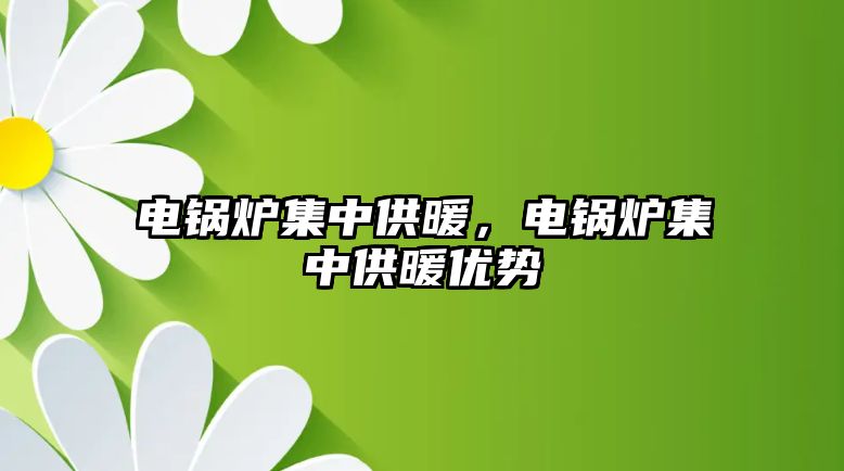 電鍋爐集中供暖，電鍋爐集中供暖優(yōu)勢