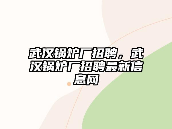 武漢鍋爐廠招聘，武漢鍋爐廠招聘最新信息網(wǎng)