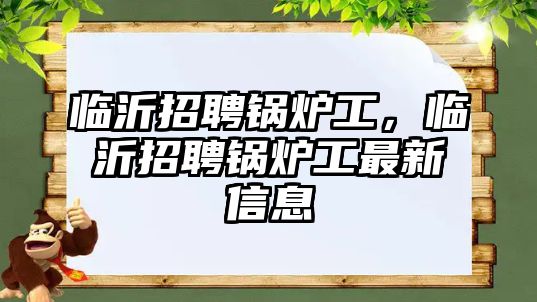 臨沂招聘鍋爐工，臨沂招聘鍋爐工最新信息