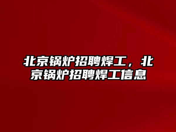 北京鍋爐招聘焊工，北京鍋爐招聘焊工信息