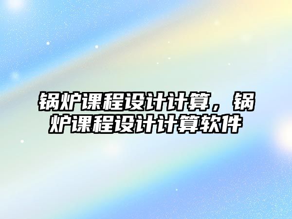 鍋爐課程設計計算，鍋爐課程設計計算軟件