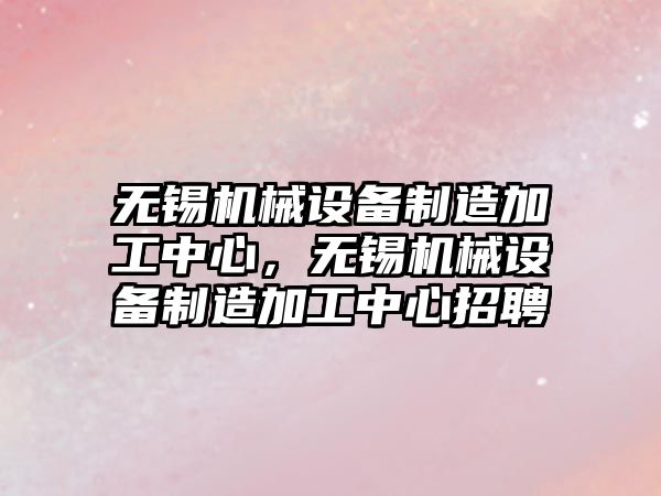 無錫機械設備制造加工中心，無錫機械設備制造加工中心招聘