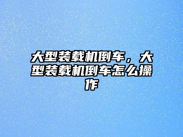 大型裝載機(jī)倒車，大型裝載機(jī)倒車怎么操作