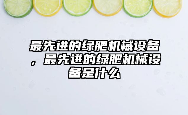 最先進的綠肥機械設備，最先進的綠肥機械設備是什么