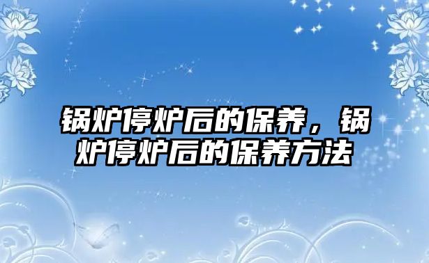 鍋爐停爐后的保養(yǎng)，鍋爐停爐后的保養(yǎng)方法