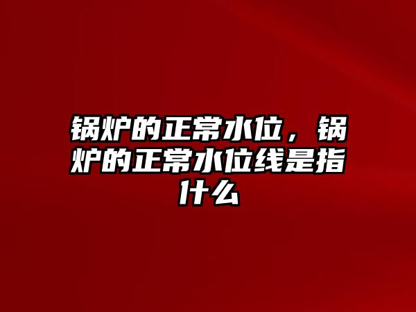 鍋爐的正常水位，鍋爐的正常水位線是指什么