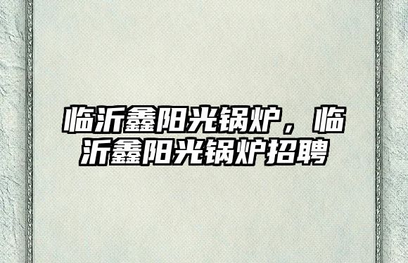 臨沂鑫陽光鍋爐，臨沂鑫陽光鍋爐招聘