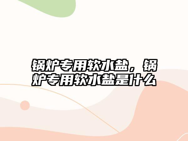 鍋爐專用軟水鹽，鍋爐專用軟水鹽是什么