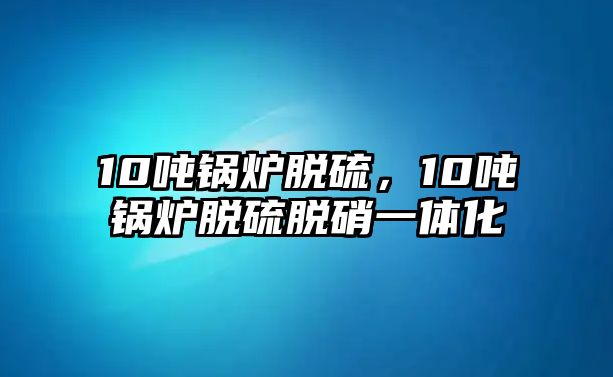 10噸鍋爐脫硫，10噸鍋爐脫硫脫硝一體化