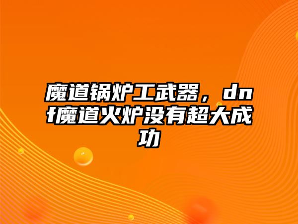 魔道鍋爐工武器，dnf魔道火爐沒有超大成功