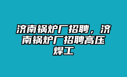 濟南鍋爐廠招聘，濟南鍋爐廠招聘高壓焊工